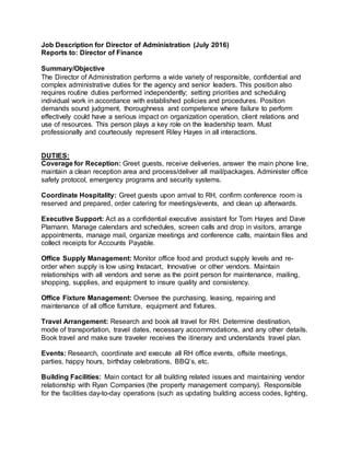 Job Description for Director of Administration (July 2016)
Reports to: Director of Finance
Summary/Objective
The Director of Administration performs a wide variety of responsible, confidential and
complex administrative duties for the agency and senior leaders. This position also
requires routine duties performed independently; setting priorities and scheduling
individual work in accordance with established policies and procedures. Position
demands sound judgment, thoroughness and competence where failure to perform
effectively could have a serious impact on organization operation, client relations and
use of resources. This person plays a key role on the leadership team. Must
professionally and courteously represent Riley Hayes in all interactions.
DUTIES:
Coverage for Reception: Greet guests, receive deliveries, answer the main phone line,
maintain a clean reception area and process/deliver all mail/packages. Administer office
safety protocol, emergency programs and security systems.
Coordinate Hospitality: Greet guests upon arrival to RH, confirm conference room is
reserved and prepared, order catering for meetings/events, and clean up afterwards.
Executive Support: Act as a confidential executive assistant for Tom Hayes and Dave
Plamann. Manage calendars and schedules, screen calls and drop in visitors, arrange
appointments, manage mail, organize meetings and conference calls, maintain files and
collect receipts for Accounts Payable.
Office Supply Management: Monitor office food and product supply levels and re-
order when supply is low using Instacart, Innovative or other vendors. Maintain
relationships with all vendors and serve as the point person for maintenance, mailing,
shopping, supplies, and equipment to insure quality and consistency.
Office Fixture Management: Oversee the purchasing, leasing, repairing and
maintenance of all office furniture, equipment and fixtures.
Travel Arrangement: Research and book all travel for RH. Determine destination,
mode of transportation, travel dates, necessary accommodations, and any other details.
Book travel and make sure traveler receives the itinerary and understands travel plan.
Events: Research, coordinate and execute all RH office events, offsite meetings,
parties, happy hours, birthday celebrations, BBQ’s, etc.
Building Facilities: Main contact for all building related issues and maintaining vendor
relationship with Ryan Companies (the property management company). Responsible
for the facilities day-to-day operations (such as updating building access codes, lighting,
 