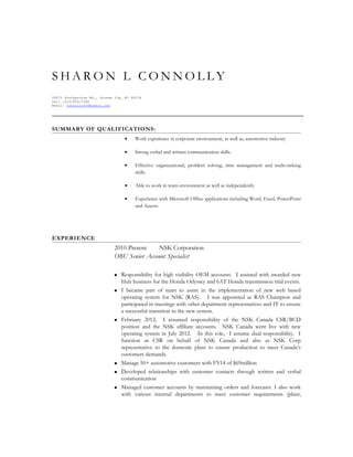 S H A R O N L C O N N O L L Y
28575 Southpointe Rd., Grosse Ile, MI 48138
Cell (313)920-7306
Email: connollys54@yahoo.com
SUMMARY OF QUALIFICATIONS:
• Work experience in corporate environment, as well as, automotive industry
• Strong verbal and written communication skills.
• Effective organizational, problem solving, time management and multi-tasking
skills
• Able to work in team environment as well as independently
• Experience with Microsoft Office applications including Word, Excel, PowerPoint
and Access.
EXPERIENCE
2010-Present NSK Corporation
OBU Senior Account Specialist
 Responsibility for high visibility OEM accounts. I assisted with awarded new
Hub business for the Honda Odyssey and 6AT Honda transmission trial events.
 I became part of team to assist in the implementation of new web based
operating system for NSK (RAS). I was appointed as RAS Champion and
participated in meetings with other department representatives and IT to ensure
a successful transition to the new system.
 February 2012, I assumed responsibility of the NSK Canada CSR/BCD
position and the NSK affiliate accounts. NSK Canada went live with new
operating system in July 2012. In this role, I assume dual responsibility. I
function as CSR on behalf of NSK Canada and also as NSK Corp
representative to the domestic plant to ensure production to meet Canada’s
customers demands.
 Manage 50+ automotive customers with FY14 of $69million
 Developed relationships with customer contacts through written and verbal
communication
 Managed customer accounts by maintaining orders and forecasts. I also work
with various internal departments to meet customer requirements (plant,
 