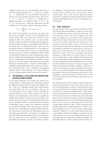coeﬃcient, assume that Xk is the cumulative proportion of
users for the given source for k = 0, ..., n and X0 = 0, while
Xn = 1. Additionally, Yk is the cumulative proportion of
retweets out of the total for the given source, and also for
k = 0, ..., n, where Y0 = 0 and Yn = 1. Finally, the cu-
mulative proportions are ordered so that Xi > Xi−1 and
Yi > Yi−1 for any given i. With this information, the Gini
coeﬃcient can be calculated using the following equation.
G = 1 −
n
k=1
(Xk − Xk−1)(Yk − Yk−1)
The result of this equation is a number in the range [0, 1].
The lower the number, the more even the distribution ob-
served, because 30% of the users that retweeted a tweet
would own 30% of the retweets, and so on and so forth.
Therefore, with a few dedicated disinformation propagators,
the Gini coeﬃcient displayed a much higher value than with
the typical source of credible information. This was a very
compelling identiﬁer of disinformation, but it is worth not-
ing that the researchers did not focus on misinformation
when observing the evenness of distribution trends. While
it would make less direct sense that a misinformation source
that is not deliberately spreading said misinformation would
attract a small proportion of consistent retweeters, it is still
possible in that some people could inherently enjoy prolif-
erating the misinformation, or could be terrible judges of
credibility and repeatedly fall into the same trap of believ-
ing an unreliable source. Due to the lack of encompassing
research using the Gini coeﬃcient in the study performed
by [4], we incorporated the metric into our own research.
5. TEMPORAL ANALYSIS OF MISINFOR-
MATION DIFFUSION
As previously mentioned, our research was based on ob-
serving whether misinformation and information followed
any diﬀerent temporal patterns during their diﬀusion pro-
cess. Since it is commonly assumed that misinformation
does spread faster, this was our hypothesis. Our aim was
to sort information by the velocity at which it spreads and
manually analyze the top results to observe if it was in-
formation or misinformation. Since this is an exploratory
analysis of the patterns, our goal was not to propose an al-
gorithm that would isolate the misinformation and prevent
it from spreading. However, we also observed the evenness
of distribution using a similar Gini coeﬃcient calculation
to accomplish two things. First, this experiment was per-
formed on sets of information including misinformation that
was unintentional, rather than the disinformation that was
analyzed in previous studies. We wanted to see whether the
same distribution patterns followed all types of misinforma-
tion even when there wasn’t necessarily a clear malicious
goal behind its spreading. Second, we wanted to compare
our ﬁndings in temporal patterns with the sorted sources
in terms of Gini coeﬃcient to see if there was any sort of
misinformation. If so, a more accurate algorithm could be
concocted by utilizing both the temporal patterns and the
evenness of distribution when it comes to information in so-
cial networks.
5.1 Data Analyzed
For this research, Twitter was used as the platform in which
we analyzed information diﬀusion. Twitter was chosen due
to its straightforward nature of sharing information. One
user acts as the source if his tweet is original. From that
point, the graph can be reconstructed with retweets stem-
ming from the original tweet, and the owners of the retweets
are seen to have been activated by the original user. Each
retweet has a distinct parent; that is, if one user saw the
same information posted by two diﬀerent sources, and that
user decided to proliferate the information, he will only be
added to one of the two trees due to the clear and unique
nature of a retweet. There is no uncertainty concerning if
information is being shared or newly introduced, and the
source is always known. With a diﬀerent platform that used
less clear information sharing techniques, we would have to
use some method like the Reverse Diﬀusion Process to iden-
tify the suspected source node. Even then, the source node
would not be known with 100% conﬁdence. Therefore, to
reduce the total amount of unknown variables in the exper-
iment, we went with the platform which allowed immediate
knowledge of the source of information along with all of its
propagators. Another advantage of Twitter is that its API
is well documented and user friendly, which helps with the
data collection.
The data from Twitter that we chose to analyze spanned dif-
ferent events throughout recent history that we knew to be
rife with misinformation to analyze. These historical events
were generally ﬁlled with confusion and fear, both of which
are known to be linked with misinformation. While there is
a bias in these data sets in that they do not accurately repre-
sent the typical day’s share of twitter data, the events these
data sets cover represent the points at which the spreading
of misinformation can be the most detrimental and most dif-
ﬁcult to detect early due to the sheer amount of data that
is being shared during the time. While the proportion of
misinformation rises in number during times of crisis or oth-
erwise signiﬁcant events, so does the volume of information
altogether. Therefore, it is most critical during these times
to have eﬃcient methods for bringing to attention only the
most suspicious activity so that misinformation can be not
only suppressed, but suppressed as quickly as possible. One
substantial instance of data analyzed was the Twitter ac-
 