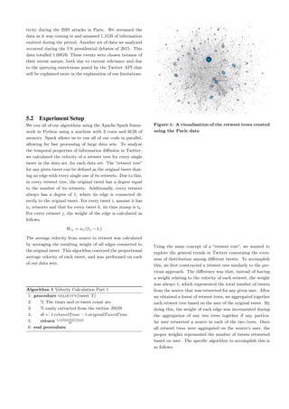 tivity during the ISIS attacks in Paris. We streamed the
data as it was coming in and amassed 1.1GB of information
emitted during the period. Another set of data we analyzed
occurred during the US presidential debates of 2015. This
data totalled 1.08GB. These events were chosen because of
their recent nature, both due to current relevance and due
to the querying restrictions posed by the Twitter API that
will be explained more in the explanation of our limitations.
5.2 Experiment Setup
We run all of our algorithms using the Apache Spark frame-
work in Python using a machine with 2 cores and 6GB of
memory. Spark allows us to run all of our code in parallel,
allowing for fast processing of large data sets. To analyze
the temporal properties of information diﬀusion in Twitter,
we calculated the velocity of a retweet tree for every single
tweet in the data set, for each data set. The “retweet tree”
for any given tweet can be deﬁned as the original tweet shar-
ing an edge with every single one of its retweets. Due to this,
in every retweet tree, the original tweet has a degree equal
to the number of its retweets. Additionally, every retweet
always has a degree of 1, where its edge is connected di-
rectly to the original tweet. For every tweet i, assume it has
ni retweets and that for every tweet k, its time stamp is tk.
For every retweet j, the weight of the edge is calculated as
follows.
Wij = ni/(tj − ti)
The average velocity from source to retweet was calculated
by averaging the resulting weight of all edges connected to
the original tweet. This algorithm conveyed the proportional
average velocity of each tweet, and was performed on each
of our data sets.
Algorithm 1 Velocity Calculation Part 1
1: procedure velocity(tweet T)
2: % The times and re-tweet count are
3: % easily extracted from the twitter JSON
4: dt ← t.retweetTime − t.originalTweetTime
5: return t.retweetsCount
dt
6: end procedure
Figure 1: A visualization of the retweet trees created
using the Paris data
Using the same concept of a “retweet tree”, we wanted to
explore the general trends in Twitter concerning the even-
ness of distribution among diﬀerent tweets. To accomplish
this, we ﬁrst constructed a retweet tree similarly to the pre-
vious approach. The diﬀerence was that, instead of having
a weight relating to the velocity of each retweet, the weight
was always 1, which represented the total number of tweets
from the source that was retweeted for any given user. After
we obtained a forest of retweet trees, we aggregated together
each retweet tree based on the user of the original tweet. By
doing this, the weight of each edge was incremented during
the aggregation of any two trees together if any particu-
lar user retweeted a source in each of the two trees. Once
all retweet trees were aggregated on the source’s user, the
proper weights represented the number of tweets retweeted
based on user. The speciﬁc algorithm to accomplish this is
as follows.
 