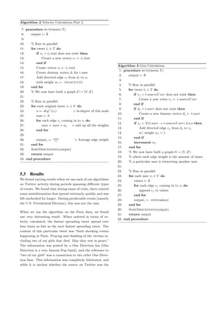 Algorithm 2 Velocity Calculation Part 2
7: procedure run(tweets T)
8: output ← ∅
9:
10: % Run in parallel
11: for tweet ti ∈ T do
12: if vi = ti.text does not exist then
13: Create a new vertex vi ← ti.text
14: end if
15: Create vertex vi ← ti.text
16: Create dummy vertex di for t.user
17: Add directed edge ei from di to vi
18: with weight wi ← velocity(t)
19: end for
20: % We now have built a graph G = (V, E)
21:
22: % Run in parallel
23: for each original tweet vi ∈ V do
24: n ← deg+
(vi) in-degree of this node
25: sum ← 0
26: for each edge ej coming in to vi do
27: sum = sum + wj add up all the weights
28: end for
29:
30: outputi ← sum
n
Average edge weight
31: end for
32: SortDescending(output)
33: return output
34: end procedure
5.3 Results
We found varying results when we ran each of our algorithms
on Twitter activity during periods spanning diﬀerent types
of events. We found that during times of crisis, there existed
some misinformation that spread extremely quickly and was
left unchecked for longer. During predictable events (namely
the U.S. Presidential Election), this was not the case.
When we ran the algorithm on the Paris data, we found
one very interesting result. When ordered in terms of ve-
locity calculated, the fastest spreading tweet spread over
four times as fast as the next fastest spreading tweet. The
content of this particular tweet was “Such shocking events
happening in Paris. Praying and thinking of the victims in-
cluding two of our girls that died. May they rest in peace.”
The information was posted by a One Direction fan (One
Direction is a very famous Pop band), and the reference to
“two of our girls” was a connection to two other One Direc-
tion fans. This information was completely fabricated, and
while it is unclear whether the source on Twitter was the
Algorithm 3 Gini Calculation
1: procedure run(tweets T)
2: output ← ∅
3:
4: % Run in parallel
5: for tweet ti ∈ T do
6: if vj = t.sourceUser does not exist then
7: Create a new vetex vj ← t.sourceUser
8: end if
9: if dj = t.user does not exist then
10: Create a new dummy vertex dj ← t.user
11: end if
12: if ej = E(t.user → t.sourceUser) d.n.e then
13: Add directed edge ej from dj to vj
14: w/ weight wj = 1
15: end if
16: increment wj
17: end for
18: % We now have built a graph G = (V, E)
19: % where each edge weight is the amount of times
20: % a particular user is retweeting another user.
21:
22: % Run in parallel
23: for each user vi ∈ V do
24: values ← ∅
25: for each edge ej coming in to vi do
26: append ej to values
27: end for
28: outputi ← gini(values)
29: end for
30: SortDescending(output)
31: return output
32: end procedure
 