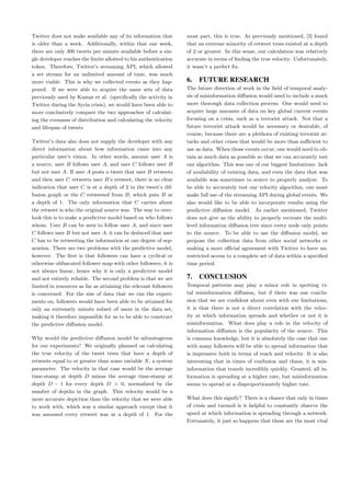 Twitter does not make available any of its information that
is older than a week. Additionally, within that one week,
there are only 300 tweets per minute available before a sin-
gle developer reaches the limits allotted to his authentication
token. Therefore, Twitter’s streaming API, which allowed
a set stream for an unlimited amount of time, was much
more viable. This is why we collected events as they hap-
pened. If we were able to acquire the same sets of data
previously used by Kumar et al. (speciﬁcally the activity in
Twitter during the Syria crisis), we would have been able to
more conclusively compare the two approaches of calculat-
ing the evenness of distribution and calculating the velocity
and lifespan of tweets.
Twitter’s data also does not supply the developer with any
direct information about how information came into any
particular user’s vision. In other words, assume user A is
a source, user B follows user A, and user C follows user B
but not user A. If user A posts a tweet that user B retweets
and then user C retweets user B’s retweet, there is no clear
indication that user C is at a depth of 2 in the tweet’s dif-
fusion graph or the C retweeted from B, which puts B at
a depth of 1. The only information that C carries about
the retweet is who the original source was. The way to over-
look this is to make a predictive model based on who follows
whom. User B can be seen to follow user A, and since user
C follows user B but not user A, it can be deduced that user
C has to be retweeting the information at one degree of sep-
aration. There are two problems with the predictive model,
however. The ﬁrst is that followers can have a cyclical or
otherwise obfuscated follower map with other followers; it is
not always linear, hence why it is only a predictive model
and not entirely reliable. The second problem is that we are
limited in resources as far as attaining the relevant followers
is concerned. For the size of data that we ran the experi-
ments on, followers would have been able to be attained for
only an extremely minute subset of users in the data set,
making it therefore impossible for us to be able to construct
the predictive diﬀusion model.
Why would the predictive diﬀusion model be advantageous
for our experiments? We originally planned on calculating
the true velocity of the tweet trees that have a depth of
retweets equal to or greater than some variable X, a system
parameter. The velocity in that case would be the average
time-stamp at depth D minus the average time-stamp at
depth D − 1 for every depth D > 0, normalized by the
number of depths in the graph. This velocity would be a
more accurate depiction than the velocity that we were able
to work with, which was a similar approach except that it
was assumed every retweet was at a depth of 1. For the
most part, this is true. As previously mentioned, [3] found
that an extreme minority of retweet trees existed at a depth
of 2 or greater. In this sense, our calculation was relatively
accurate in terms of ﬁnding the true velocity. Unfortunately,
it wasn’t a perfect ﬁx.
6. FUTURE RESEARCH
The future direction of work in the ﬁeld of temporal analy-
sis of misinformation diﬀusion would need to include a much
more thorough data collection process. One would need to
acquire large amounts of data on key global current events
focusing on a crisis, such as a terrorist attack. Not that a
future terrorist attack would be necessary or desirable, of
course, because there are a plethora of existing terrorist at-
tacks and other crises that would be more than suﬃcient to
use as data. When those events occur, one would need to ob-
tain as much data as possible so that we can accurately test
our algorithm. This was one of our biggest limitations: lack
of availability of existing data, and even the data that was
available was sometimes to scarce to properly analyze. To
be able to accurately test our velocity algorithm, one must
make full use of the streaming API during global events. We
also would like to be able to incorporate results using the
predictive diﬀusion model. As earlier mentioned, Twitter
does not give us the ability to properly recreate the multi-
level information diﬀusion tree since every node only points
to the source. To be able to use the diﬀusion model, we
propose the collection data from other social networks or
making a more oﬃcial agreement with Twitter to have un-
restricted access to a complete set of data within a speciﬁed
time period.
7. CONCLUSION
Temporal patterns may play a minor role in spotting vi-
tal misinformation diﬀusion, but if there was one conclu-
sion that we are conﬁdent about even with our limitations,
it is that there is not a direct correlation with the veloc-
ity at which information spreads and whether or not it is
misinformation. What does play a role in the velocity of
information diﬀusion is the popularity of the source. This
is common knowledge, but it is absolutely the case that one
with many followers will be able to spread information that
is impressive both in terms of reach and velocity. It is also
interesting that in times of confusion and chaos, it is mis-
information that travels incredibly quickly. Granted, all in-
formation is spreading at a higher rate, but misinformation
seems to spread at a disproportionately higher rate.
What does this signify? There is a chance that only in times
of crisis and turmoil is it helpful to constantly observe the
speed at which information is spreading through a network.
Fortunately, it just so happens that these are the most vital
 