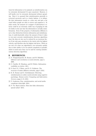 times for information to be analyzed, as misinformation can
be extremely detrimental if it goes unnoticed. However, it
will hardly ever be extremely detrimental without spread-
ing. Since it is assumed that misinformation generally is
corrected succinctly and in a timely fashion, it is infeasi-
ble that information travels at a slow rate and gets a far
reach before people are able to correct and suppress it. In
other words, the measure of a snippet of information’s ve-
locity could be an extremely viable way of gauging its risk
of virality in the case that the information is actually misin-
formation. Even if this property of information diﬀusion is
not a clear distinction between information and misinforma-
tion, it could drastically reduce the amount of time it takes
to run more accurate misinformation detection algorithms
since the data set size can be reduced by an enormous fac-
tor if one only pays attention to the tweets with the highest
velocity, and therefore also the highest risk factor. What we
are sure of is that our algorithm(s) run extremely quickly
due to their ability to be run almost completely in parallel,
which is much more than can be said for existing misinfor-
mation detection algorithms.
8. REFERENCES
[1] A. Anagnostopoulos, R. Kumar, and M. Mahdian.
Inﬂuence and correlation in social networks. page 2,
2008.
[2] C. Castillo, M. Mendoza, and B. Poblete. Information
credibility on twitter. 2011.
[3] S. Goel, D. J. Watts, and D. G. Goldstein. The
structure of online diﬀusion networks. page 9, 2012.
[4] K. K. Kumar and G. Geethakumari. Detecting
misinformation in online social networks using cognitive
psychology. Human-centric Computing and Information
Sciences, pages 2–15, 2014.
[5] V. Luckerson. Fear, misinformation, and social media
complicate ebola ﬁght. 2014.
[6] F. Vis. Hard evidence: How does false information
spread online? 2014.
 