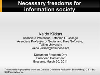 Necessary freedoms for information society Kaido Kikkas Associate Professor, Estonian IT College Associate Professor of Social and Free Software,  Tallinn University [email_address] Document Freedom Day European Parliament Brussels, March 30, 2011 This material is published under the Creative Commons Attribution ShareAlike (CC BY-SA) 3.0 Estonia license 