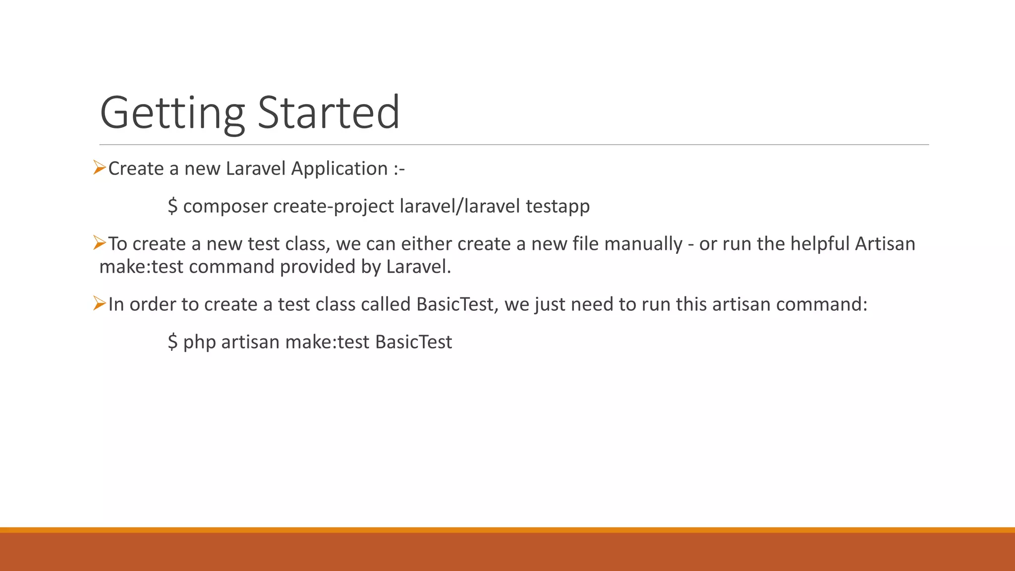 Getting Started
Create a new Laravel Application :-
$ composer create-project laravel/laravel testapp
To create a new test class, we can either create a new file manually - or run the helpful Artisan
make:test command provided by Laravel.
In order to create a test class called BasicTest, we just need to run this artisan command:
$ php artisan make:test BasicTest
 