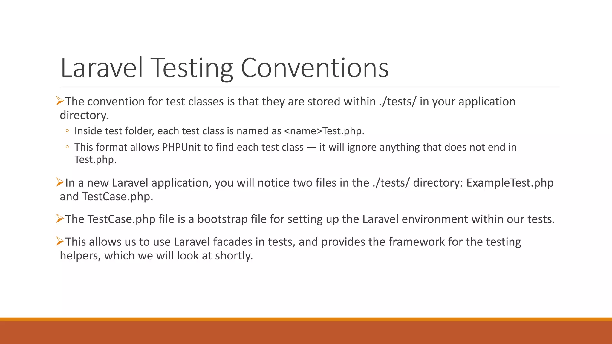 Laravel Testing Conventions
The convention for test classes is that they are stored within ./tests/ in your application
directory.
◦ Inside test folder, each test class is named as <name>Test.php.
◦ This format allows PHPUnit to find each test class — it will ignore anything that does not end in
Test.php.
In a new Laravel application, you will notice two files in the ./tests/ directory: ExampleTest.php
and TestCase.php.
The TestCase.php file is a bootstrap file for setting up the Laravel environment within our tests.
This allows us to use Laravel facades in tests, and provides the framework for the testing
helpers, which we will look at shortly.
 