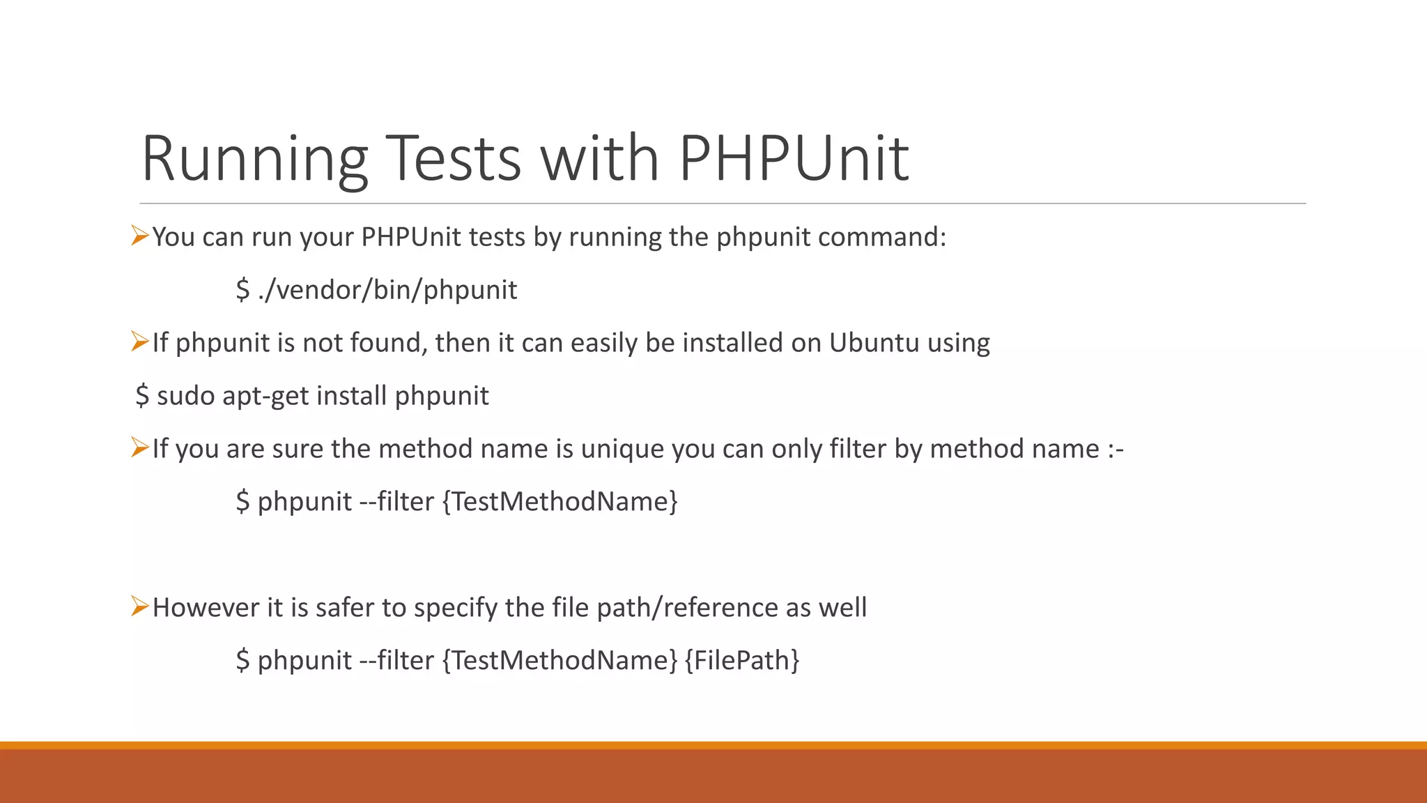 Running Tests with PHPUnit
You can run your PHPUnit tests by running the phpunit command:
$ ./vendor/bin/phpunit
If phpunit is not found, then it can easily be installed on Ubuntu using
$ sudo apt-get install phpunit
If you are sure the method name is unique you can only filter by method name :-
$ phpunit --filter {TestMethodName}
However it is safer to specify the file path/reference as well
$ phpunit --filter {TestMethodName} {FilePath}
 