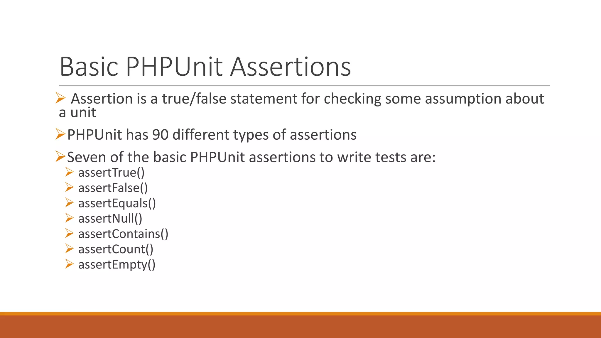Basic PHPUnit Assertions
 Assertion is a true/false statement for checking some assumption about
a unit
PHPUnit has 90 different types of assertions
Seven of the basic PHPUnit assertions to write tests are:
 assertTrue()
 assertFalse()
 assertEquals()
 assertNull()
 assertContains()
 assertCount()
 assertEmpty()
 
