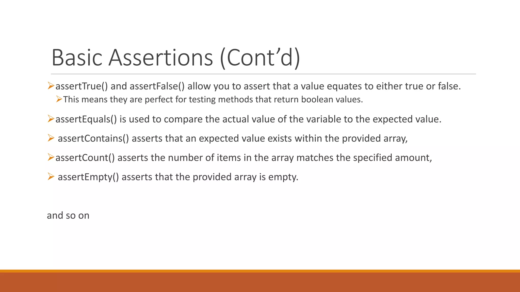 Basic Assertions (Cont’d)
assertTrue() and assertFalse() allow you to assert that a value equates to either true or false.
This means they are perfect for testing methods that return boolean values.
assertEquals() is used to compare the actual value of the variable to the expected value.
 assertContains() asserts that an expected value exists within the provided array,
assertCount() asserts the number of items in the array matches the specified amount,
 assertEmpty() asserts that the provided array is empty.
and so on
 
