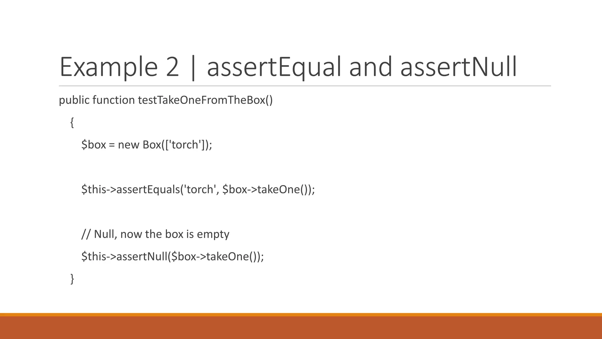 Example 2 | assertEqual and assertNull
public function testTakeOneFromTheBox()
{
$box = new Box(['torch']);
$this->assertEquals('torch', $box->takeOne());
// Null, now the box is empty
$this->assertNull($box->takeOne());
}
 