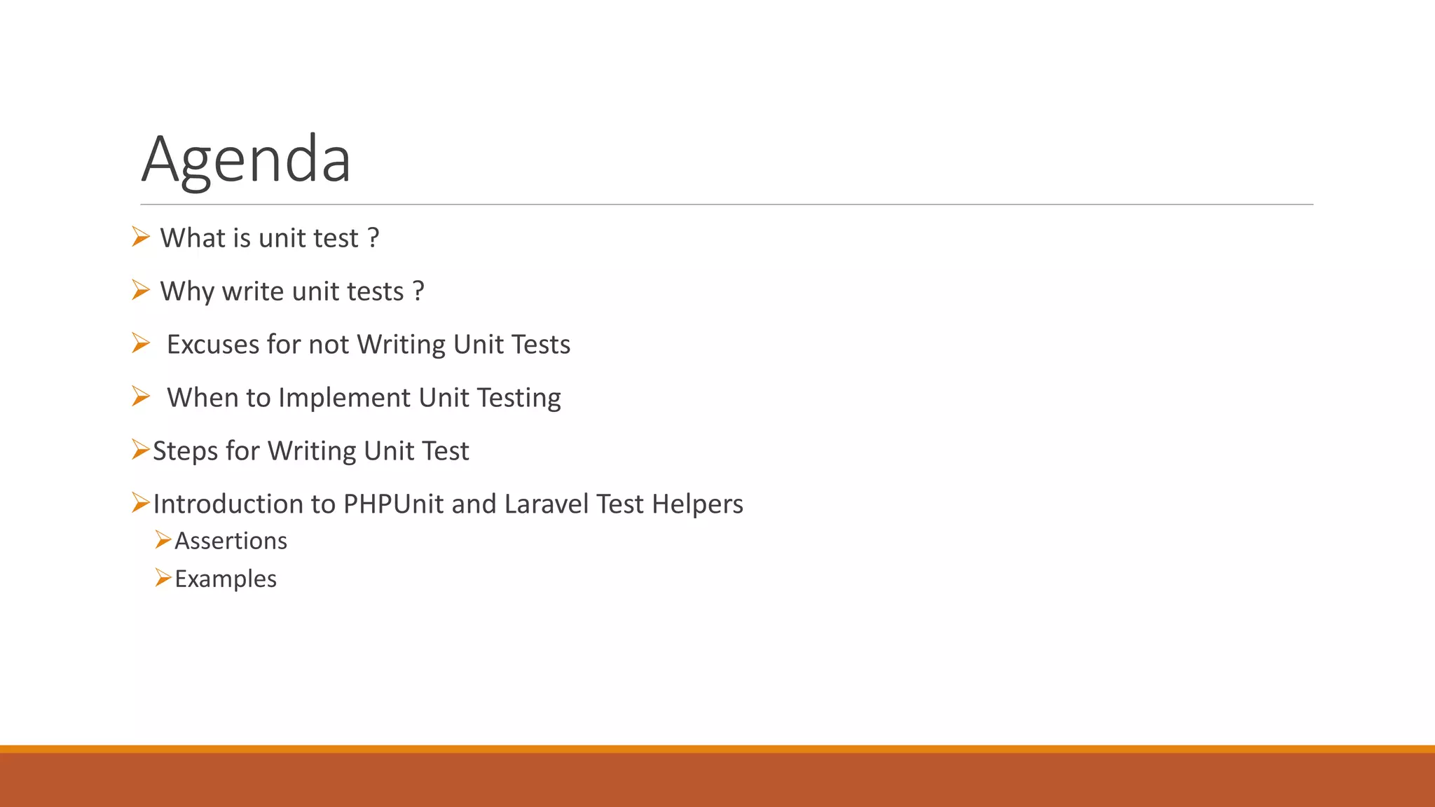 Agenda
 What is unit test ?
 Why write unit tests ?
 Excuses for not Writing Unit Tests
 When to Implement Unit Testing
Steps for Writing Unit Test
Introduction to PHPUnit and Laravel Test Helpers
Assertions
Examples
 