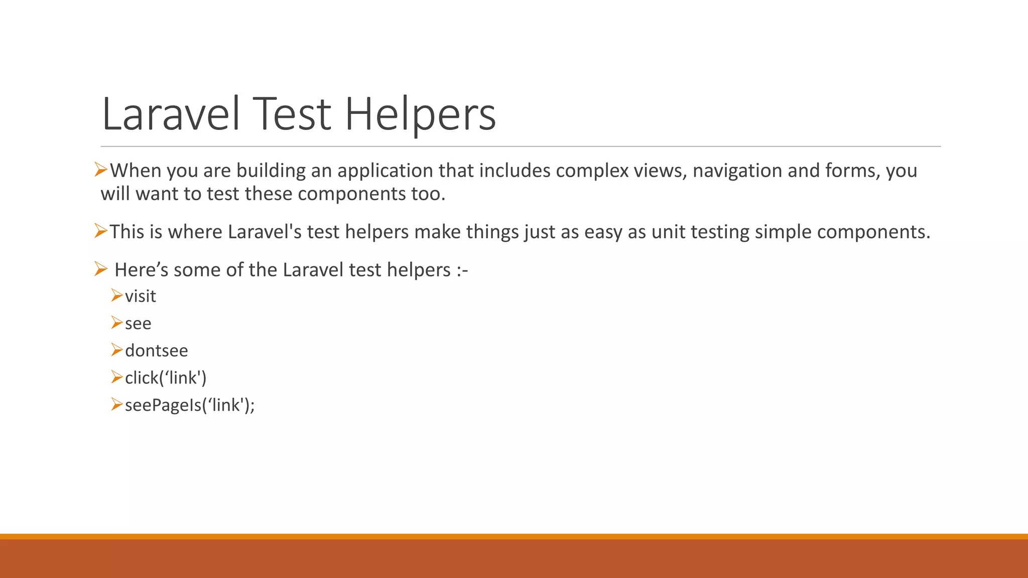 Laravel Test Helpers
When you are building an application that includes complex views, navigation and forms, you
will want to test these components too.
This is where Laravel's test helpers make things just as easy as unit testing simple components.
 Here’s some of the Laravel test helpers :-
visit
see
dontsee
click(‘link')
seePageIs(‘link');
 