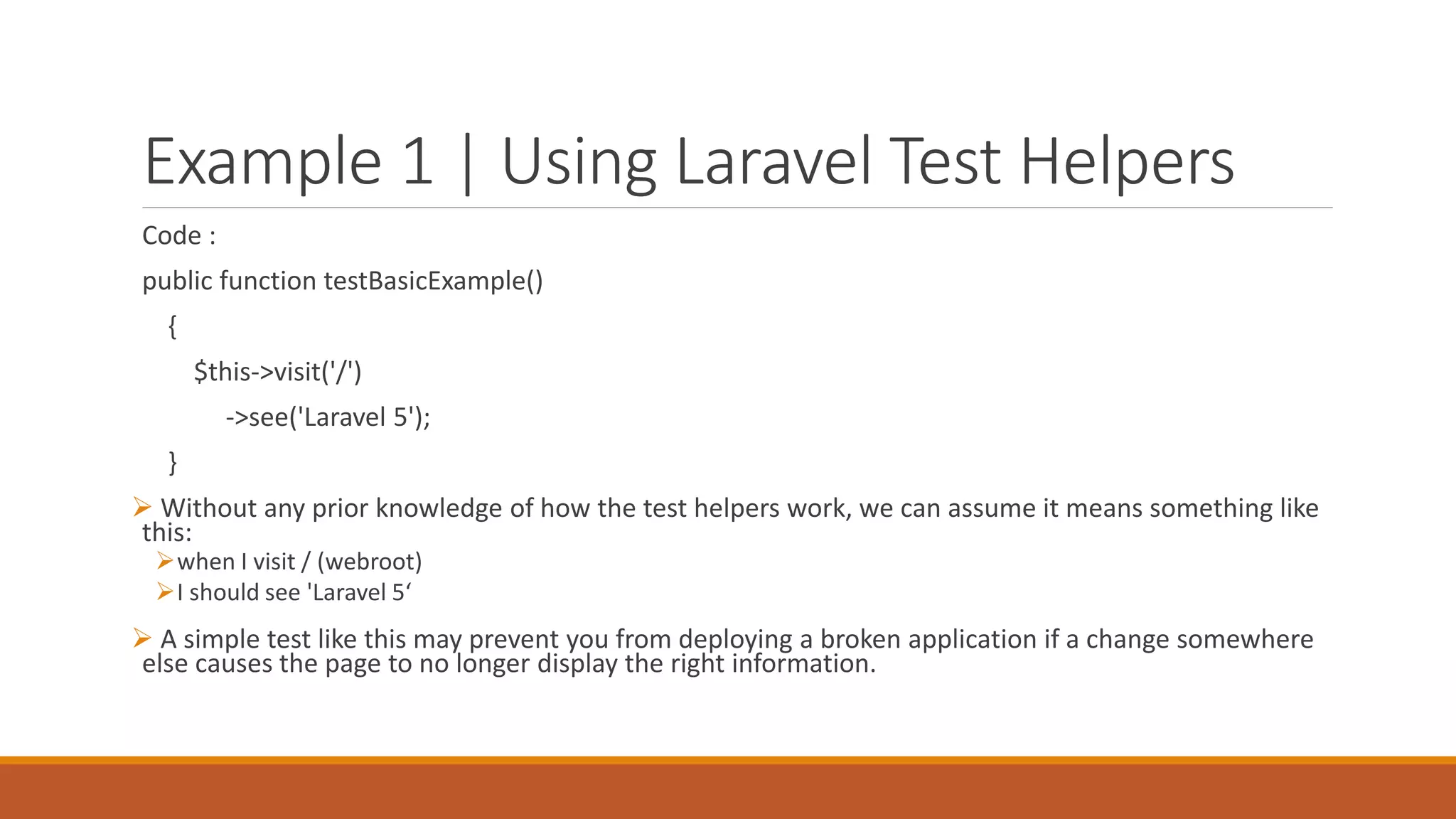 Example 1 | Using Laravel Test Helpers
Code :
public function testBasicExample()
{
$this->visit('/')
->see('Laravel 5');
}
 Without any prior knowledge of how the test helpers work, we can assume it means something like
this:
when I visit / (webroot)
I should see 'Laravel 5‘
 A simple test like this may prevent you from deploying a broken application if a change somewhere
else causes the page to no longer display the right information.
 