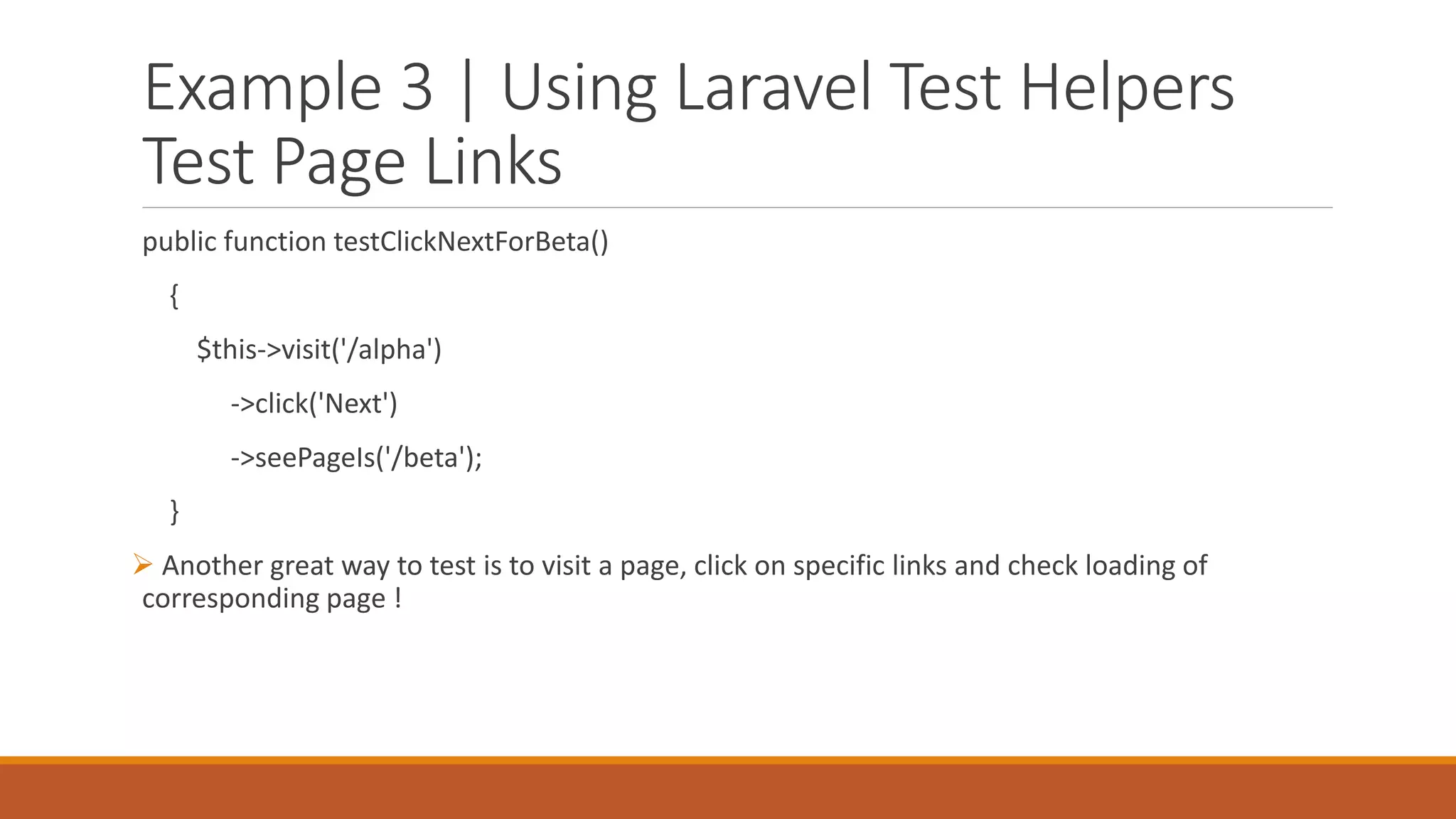 Example 3 | Using Laravel Test Helpers
Test Page Links
public function testClickNextForBeta()
{
$this->visit('/alpha')
->click('Next')
->seePageIs('/beta');
}
 Another great way to test is to visit a page, click on specific links and check loading of
corresponding page !
 