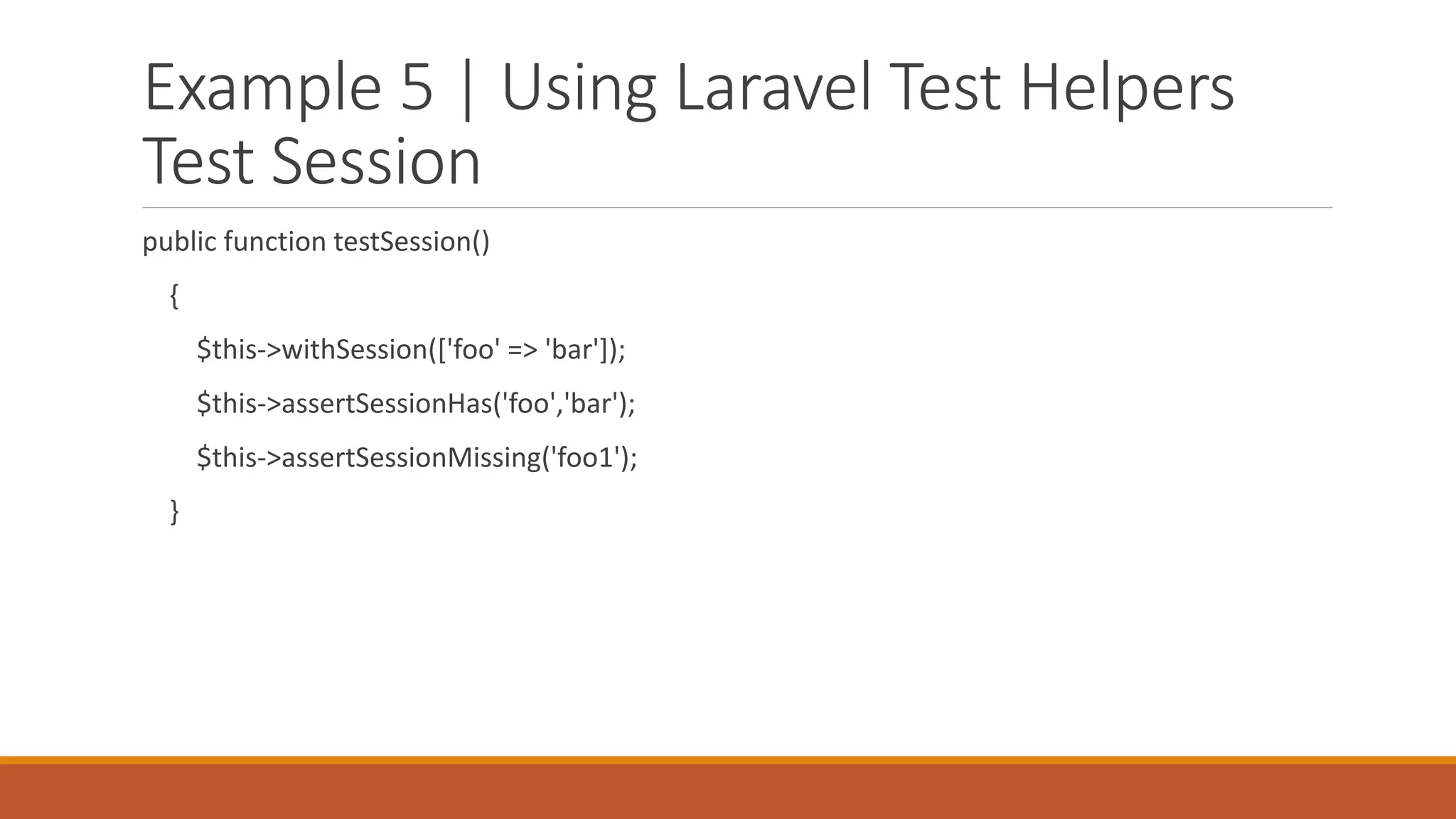 Example 5 | Using Laravel Test Helpers
Test Session
public function testSession()
{
$this->withSession(['foo' => 'bar']);
$this->assertSessionHas('foo','bar');
$this->assertSessionMissing('foo1');
}
 