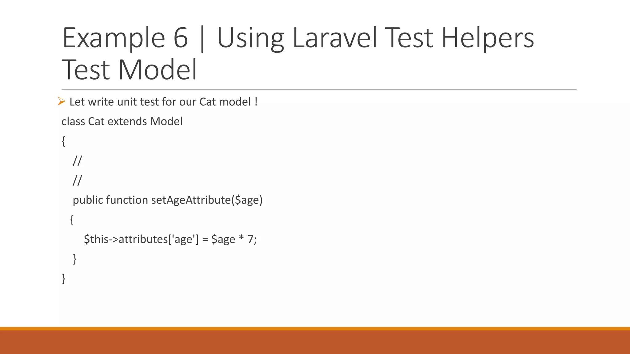 Example 6 | Using Laravel Test Helpers
Test Model
 Let write unit test for our Cat model !
class Cat extends Model
{
//
//
public function setAgeAttribute($age)
{
$this->attributes['age'] = $age * 7;
}
}
 