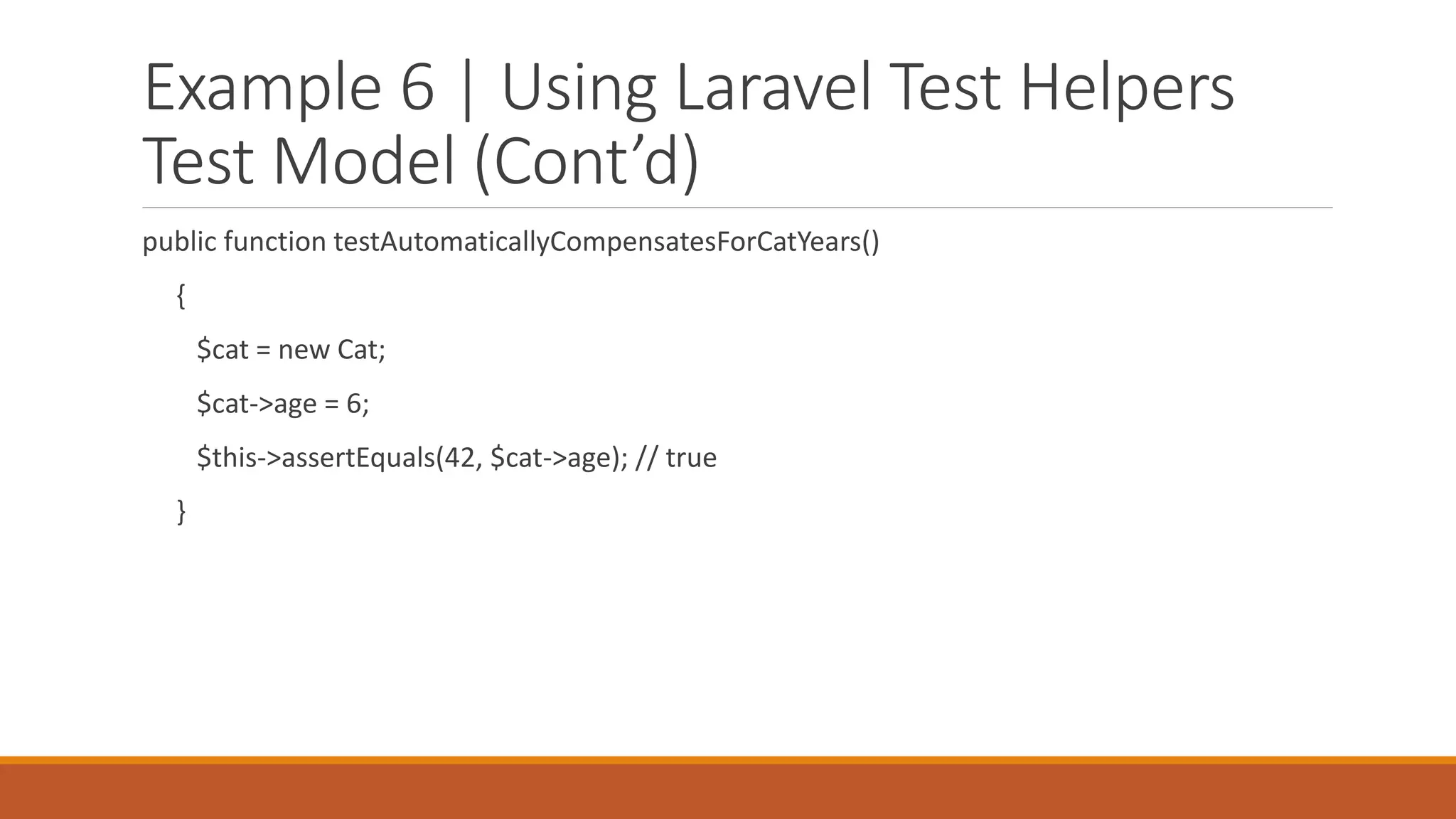 Example 6 | Using Laravel Test Helpers
Test Model (Cont’d)
public function testAutomaticallyCompensatesForCatYears()
{
$cat = new Cat;
$cat->age = 6;
$this->assertEquals(42, $cat->age); // true
}
 