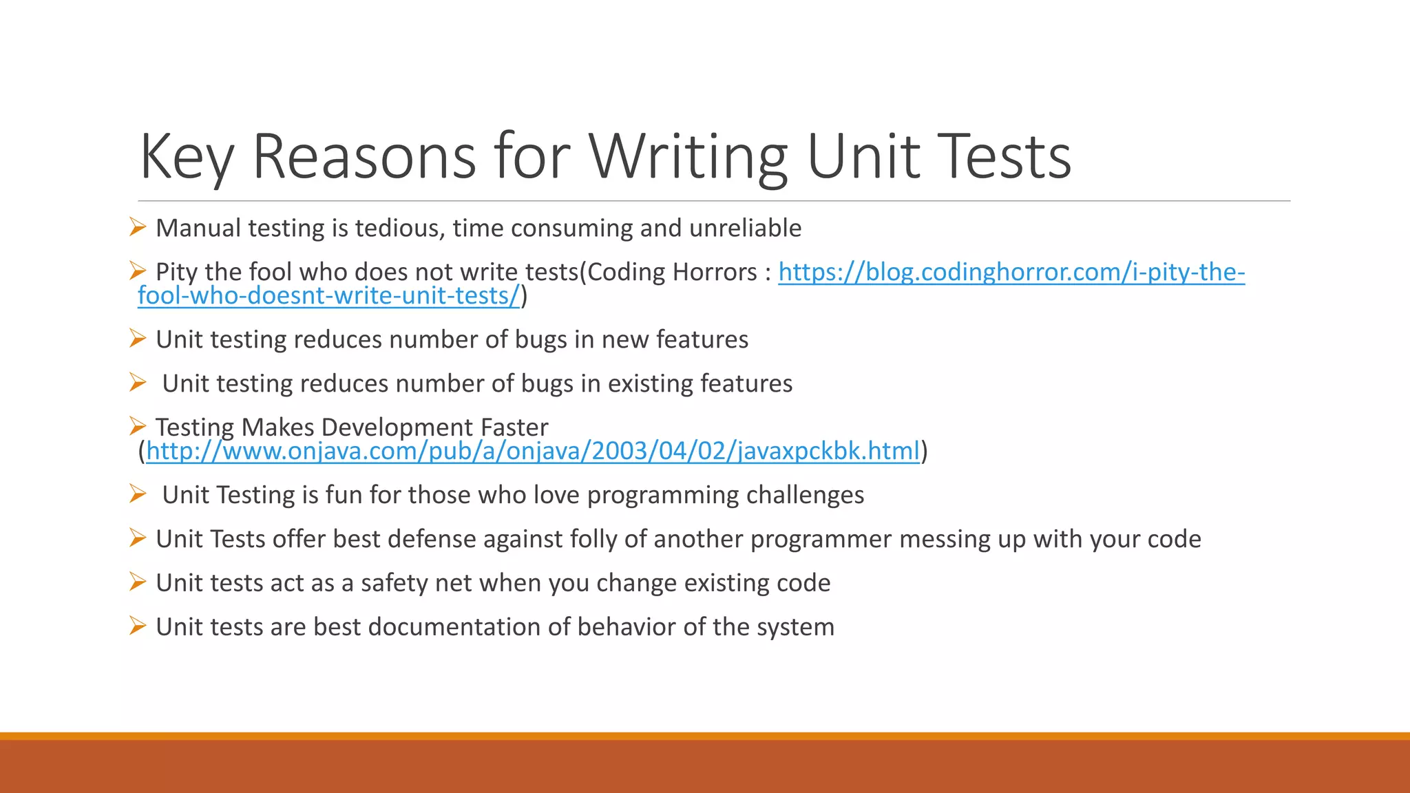Key Reasons for Writing Unit Tests
 Manual testing is tedious, time consuming and unreliable
 Pity the fool who does not write tests(Coding Horrors : https://blog.codinghorror.com/i-pity-the-
fool-who-doesnt-write-unit-tests/)
 Unit testing reduces number of bugs in new features
 Unit testing reduces number of bugs in existing features
 Testing Makes Development Faster
(http://www.onjava.com/pub/a/onjava/2003/04/02/javaxpckbk.html)
 Unit Testing is fun for those who love programming challenges
 Unit Tests offer best defense against folly of another programmer messing up with your code
 Unit tests act as a safety net when you change existing code
 Unit tests are best documentation of behavior of the system
 