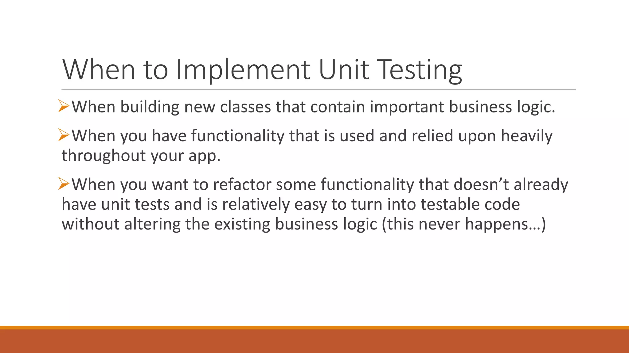 When to Implement Unit Testing
When building new classes that contain important business logic.
When you have functionality that is used and relied upon heavily
throughout your app.
When you want to refactor some functionality that doesn’t already
have unit tests and is relatively easy to turn into testable code
without altering the existing business logic (this never happens…)
 