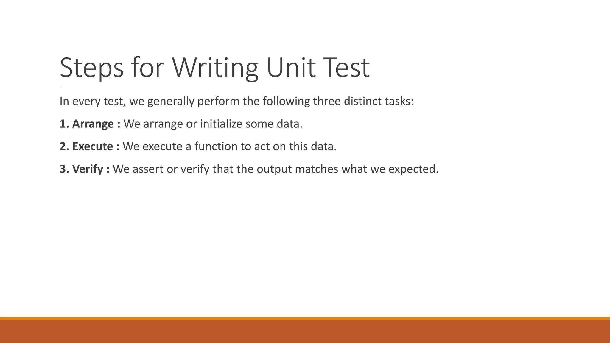 Steps for Writing Unit Test
In every test, we generally perform the following three distinct tasks:
1. Arrange : We arrange or initialize some data.
2. Execute : We execute a function to act on this data.
3. Verify : We assert or verify that the output matches what we expected.
 