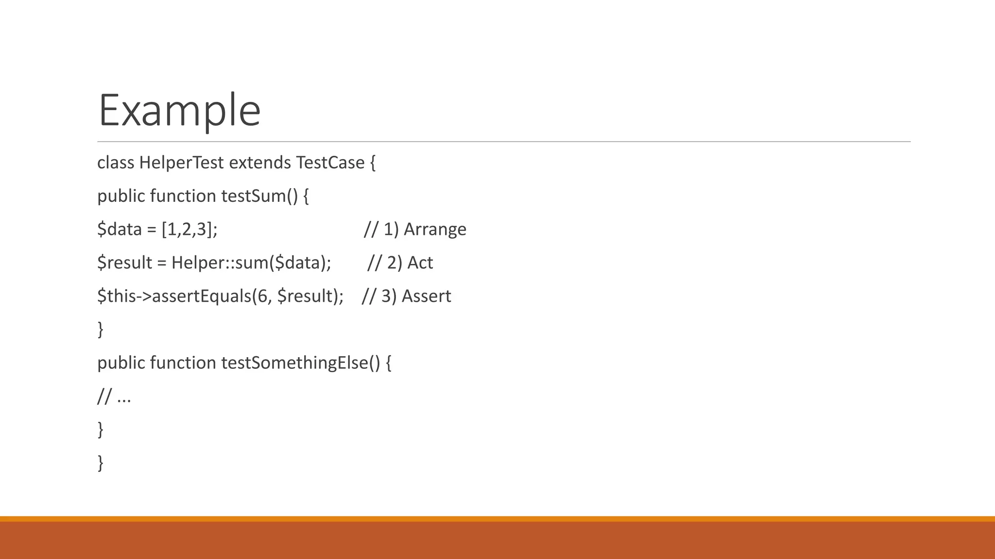 Example
class HelperTest extends TestCase {
public function testSum() {
$data = [1,2,3]; // 1) Arrange
$result = Helper::sum($data); // 2) Act
$this->assertEquals(6, $result); // 3) Assert
}
public function testSomethingElse() {
// ...
}
}
 