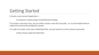 Getting Started
Create a new Laravel Application :-
$ composer create-project laravel/laravel testapp
To create a new test class, we can either create a new file manually - or run the helpful Artisan
make:test command provided by Laravel.
In order to create a test class called BasicTest, we just need to run this artisan command:
$ php artisan make:test BasicTest
 