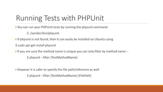 Running Tests with PHPUnit
You can run your PHPUnit tests by running the phpunit command:
$ ./vendor/bin/phpunit
If phpunit is not found, then it can easily be installed on Ubuntu using
$ sudo apt-get install phpunit
If you are sure the method name is unique you can only filter by method name :-
$ phpunit --filter {TestMethodName}
However it is safer to specify the file path/reference as well
$ phpunit --filter {TestMethodName} {FilePath}
 