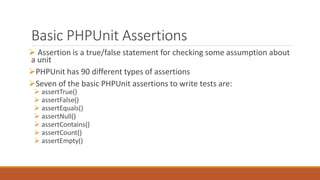 Basic PHPUnit Assertions
 Assertion is a true/false statement for checking some assumption about
a unit
PHPUnit has 90 different types of assertions
Seven of the basic PHPUnit assertions to write tests are:
 assertTrue()
 assertFalse()
 assertEquals()
 assertNull()
 assertContains()
 assertCount()
 assertEmpty()
 