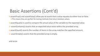 Basic Assertions (Cont’d)
assertTrue() and assertFalse() allow you to assert that a value equates to either true or false.
This means they are perfect for testing methods that return boolean values.
assertEquals() is used to compare the actual value of the variable to the expected value.
 assertContains() asserts that an expected value exists within the provided array,
assertCount() asserts the number of items in the array matches the specified amount,
 assertEmpty() asserts that the provided array is empty.
and so on
 