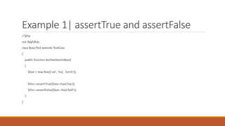 Example 1| assertTrue and assertFalse
<?php
use AppBox;
class BasicTest extends TestCase
{
public function testHasItemInBox()
{
$box = new Box(['cat', 'toy', 'torch']);
$this->assertTrue($box->has('toy'));
$this->assertFalse($box->has('ball'));
}
}
 