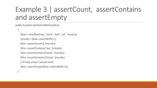 Example 3 | assertCount, assertContains
and assertEmpty
public function testStartsWithALetter()
{
$box = new Box(['toy', 'torch', 'ball', 'cat', 'tissue']);
$results = $box->startsWith('t');
$this->assertCount(3, $results);
$this->assertContains('toy', $results);
$this->assertContains('torch', $results);
$this->assertContains('tissue', $results);
// Empty array if passed even
$this->assertEmpty($box->startsWith('s'));
}
 