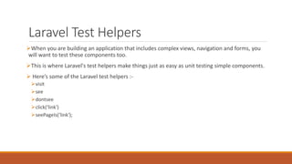 Laravel Test Helpers
When you are building an application that includes complex views, navigation and forms, you
will want to test these components too.
This is where Laravel's test helpers make things just as easy as unit testing simple components.
 Here’s some of the Laravel test helpers :-
visit
see
dontsee
click(‘link')
seePageIs(‘link');
 