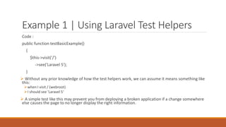 Example 1 | Using Laravel Test Helpers
Code :
public function testBasicExample()
{
$this->visit('/')
->see('Laravel 5');
}
 Without any prior knowledge of how the test helpers work, we can assume it means something like
this:
when I visit / (webroot)
I should see 'Laravel 5‘
 A simple test like this may prevent you from deploying a broken application if a change somewhere
else causes the page to no longer display the right information.
 