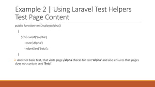 Example 2 | Using Laravel Test Helpers
Test Page Content
public function testDisplaysAlpha()
{
$this->visit('/alpha')
->see('Alpha')
->dontSee('Beta');
}
 Another basic test, that visits page /alpha checks for text ‘Alpha’ and also ensures that pages
does not contain text ‘Beta’
 