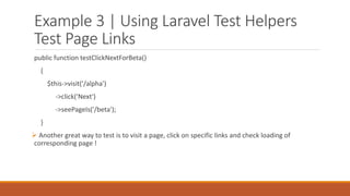 Example 3 | Using Laravel Test Helpers
Test Page Links
public function testClickNextForBeta()
{
$this->visit('/alpha')
->click('Next')
->seePageIs('/beta');
}
 Another great way to test is to visit a page, click on specific links and check loading of
corresponding page !
 