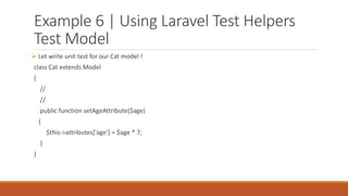 Example 6 | Using Laravel Test Helpers
Test Model
 Let write unit test for our Cat model !
class Cat extends Model
{
//
//
public function setAgeAttribute($age)
{
$this->attributes['age'] = $age * 7;
}
}
 