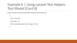 Example 6 | Using Laravel Test Helpers
Test Model (Cont’d)
public function testAutomaticallyCompensatesForCatYears()
{
$cat = new Cat;
$cat->age = 6;
$this->assertEquals(42, $cat->age); // true
}
 