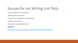 Excuses for not Writing Unit Tests
"I don't know how to write tests."
"Writing tests is too hard."
"I don't have enough time to write tests."
"Testing is not my job."
"My code is too simple for tests.”
Reference
http://www.onjava.com/pub/a/onjava/2003/04/02/javaxpckbk.html
 