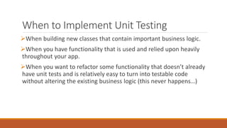 When to Implement Unit Testing
When building new classes that contain important business logic.
When you have functionality that is used and relied upon heavily
throughout your app.
When you want to refactor some functionality that doesn’t already
have unit tests and is relatively easy to turn into testable code
without altering the existing business logic (this never happens…)
 
