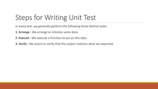 Steps for Writing Unit Test
In every test, we generally perform the following three distinct tasks:
1. Arrange : We arrange or initialize some data.
2. Execute : We execute a function to act on this data.
3. Verify : We assert or verify that the output matches what we expected.
 