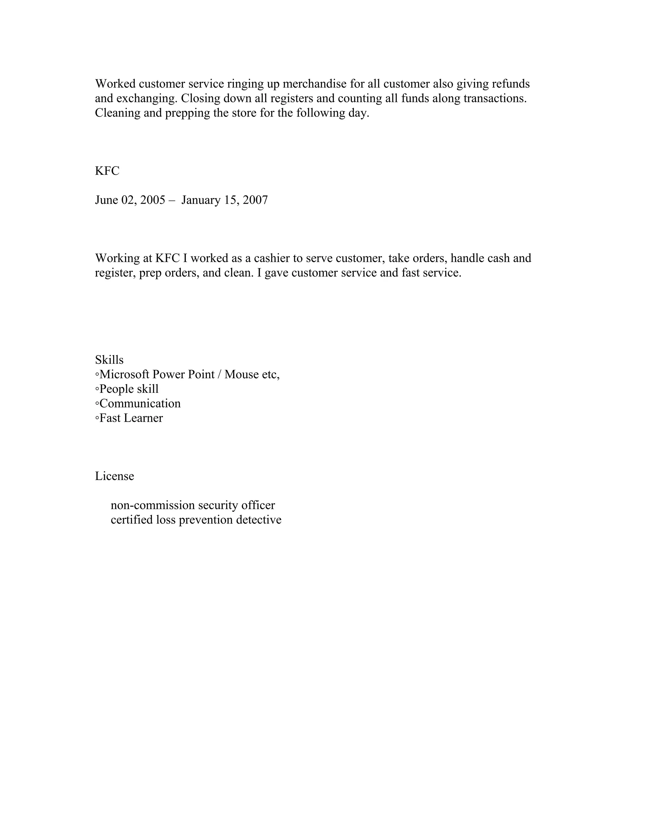 Worked customer service ringing up merchandise for all customer also giving refunds
and exchanging. Closing down all registers and counting all funds along transactions.
Cleaning and prepping the store for the following day.
KFC
June 02, 2005 – January 15, 2007
Working at KFC I worked as a cashier to serve customer, take orders, handle cash and
register, prep orders, and clean. I gave customer service and fast service.
Skills
◦Microsoft Power Point / Mouse etc,
◦People skill
◦Communication
◦Fast Learner
License
non-commission security officer
certified loss prevention detective
 