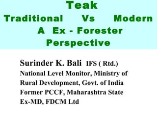 Teak Traditional  Vs  Modern  A  Ex - Forester Perspective Surinder K. Bali  IFS ( Rtd.) National Level Monitor, Ministry of Rural Development, Govt. of India Former PCCF, Maharashtra State Ex-MD, FDCM Ltd 