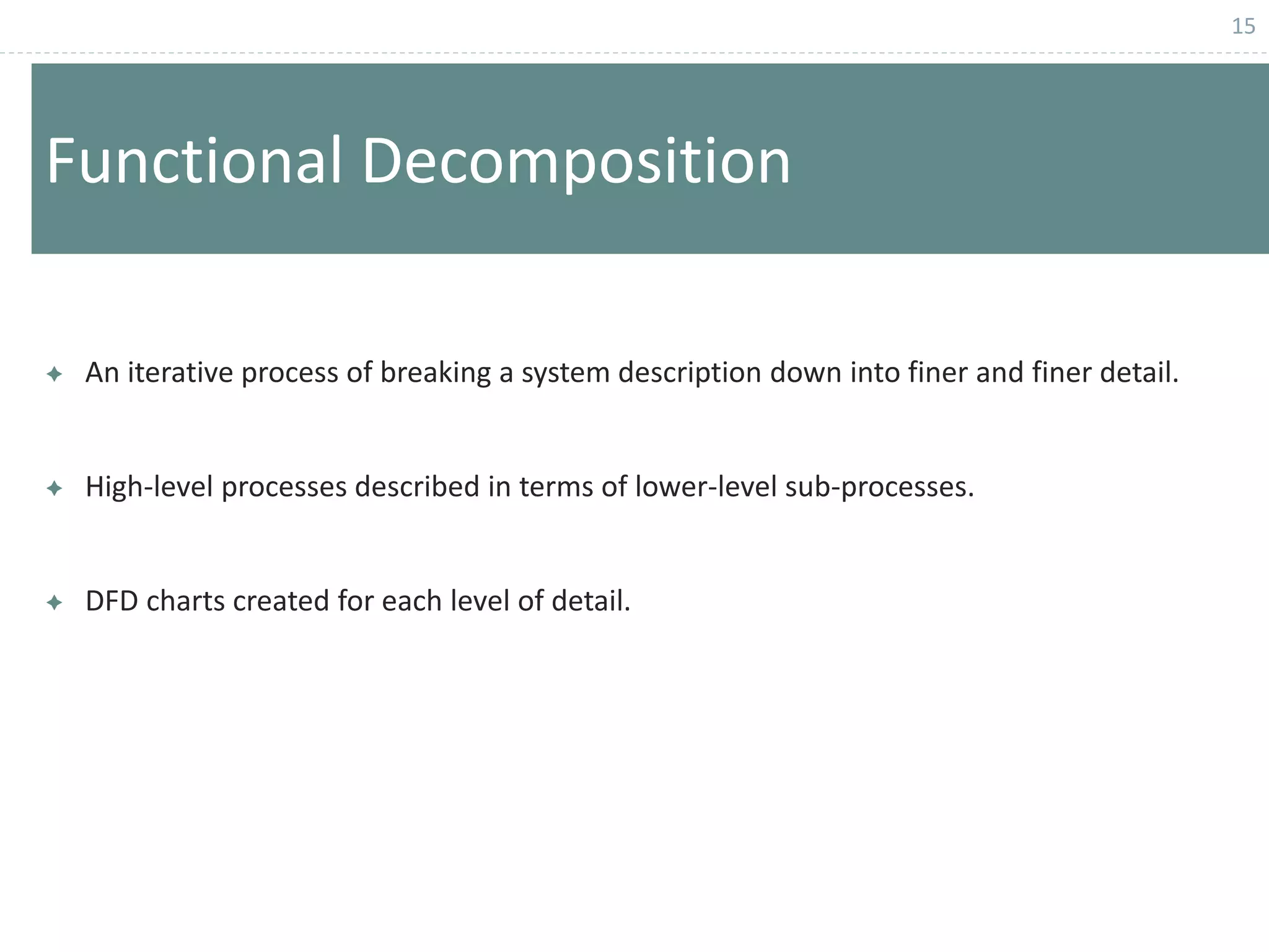 15
Functional Decomposition
 An iterative process of breaking a system description down into finer and finer detail.
 High-level processes described in terms of lower-level sub-processes.
 DFD charts created for each level of detail.
 