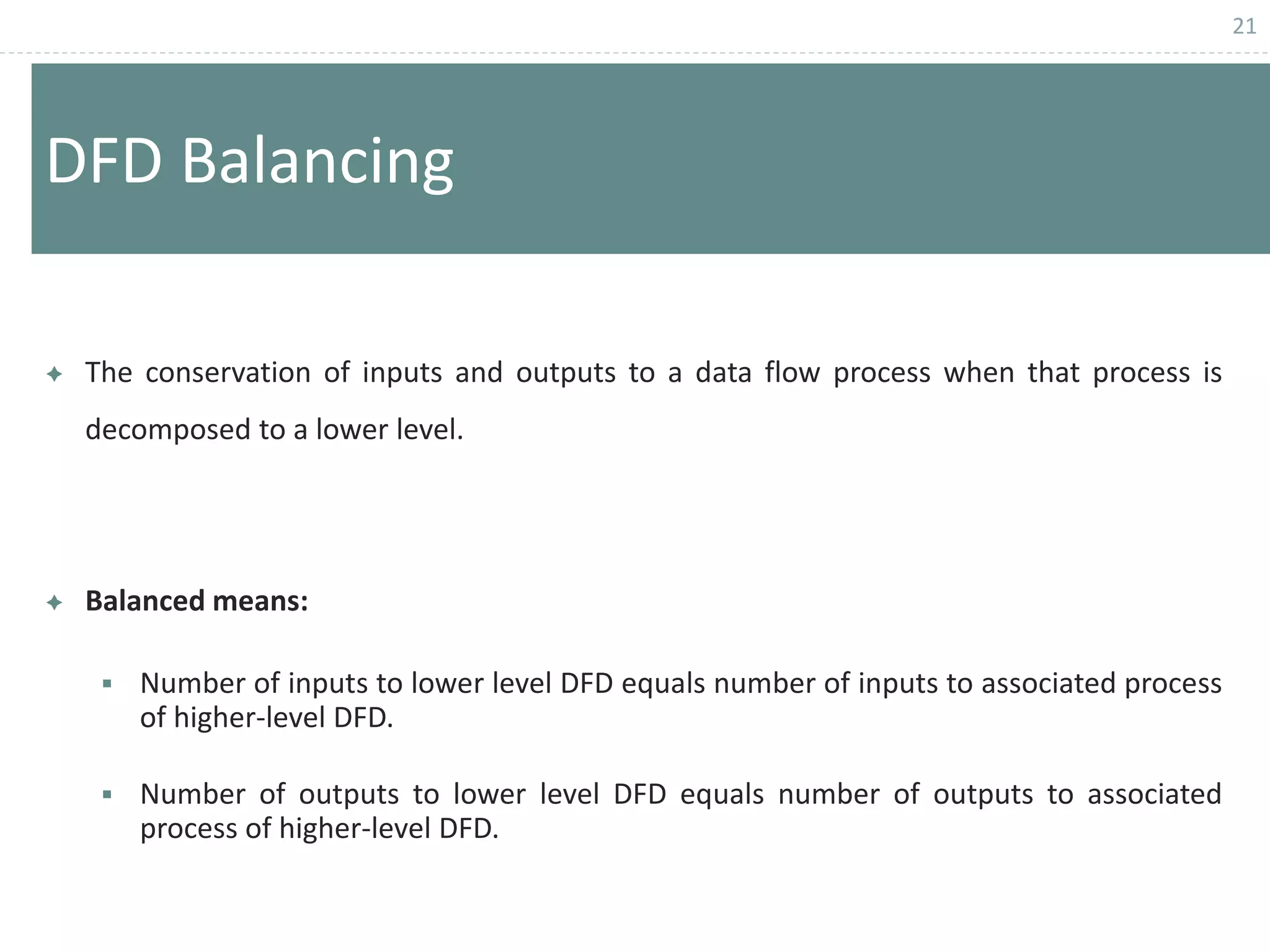21
DFD Balancing
 The conservation of inputs and outputs to a data flow process when that process is
decomposed to a lower level.
 Balanced means:
 Number of inputs to lower level DFD equals number of inputs to associated process
of higher-level DFD.
 Number of outputs to lower level DFD equals number of outputs to associated
process of higher-level DFD.
 