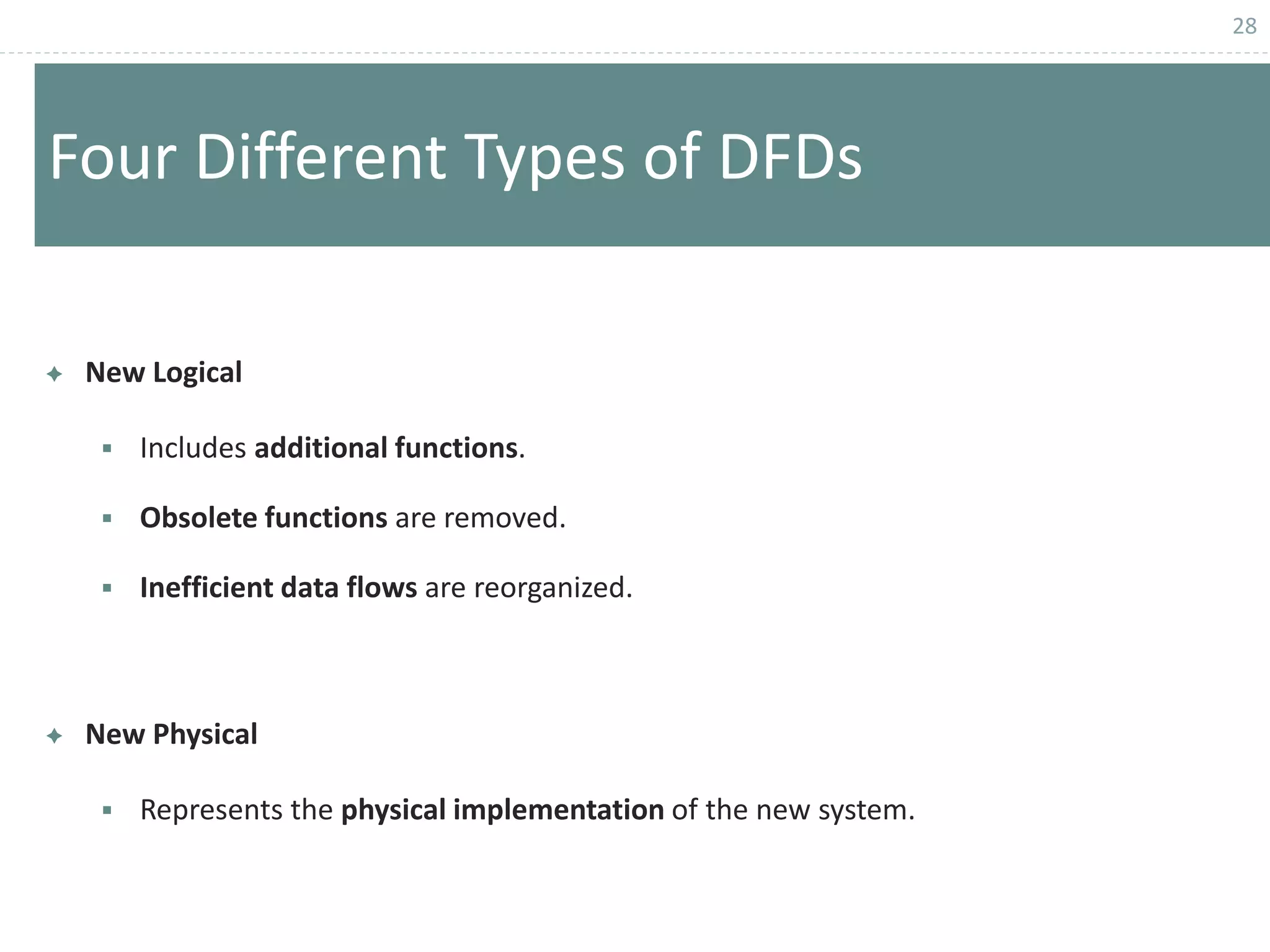 28
Four Different Types of DFDs
 New Logical
 Includes additional functions.
 Obsolete functions are removed.
 Inefficient data flows are reorganized.
 New Physical
 Represents the physical implementation of the new system.
 
