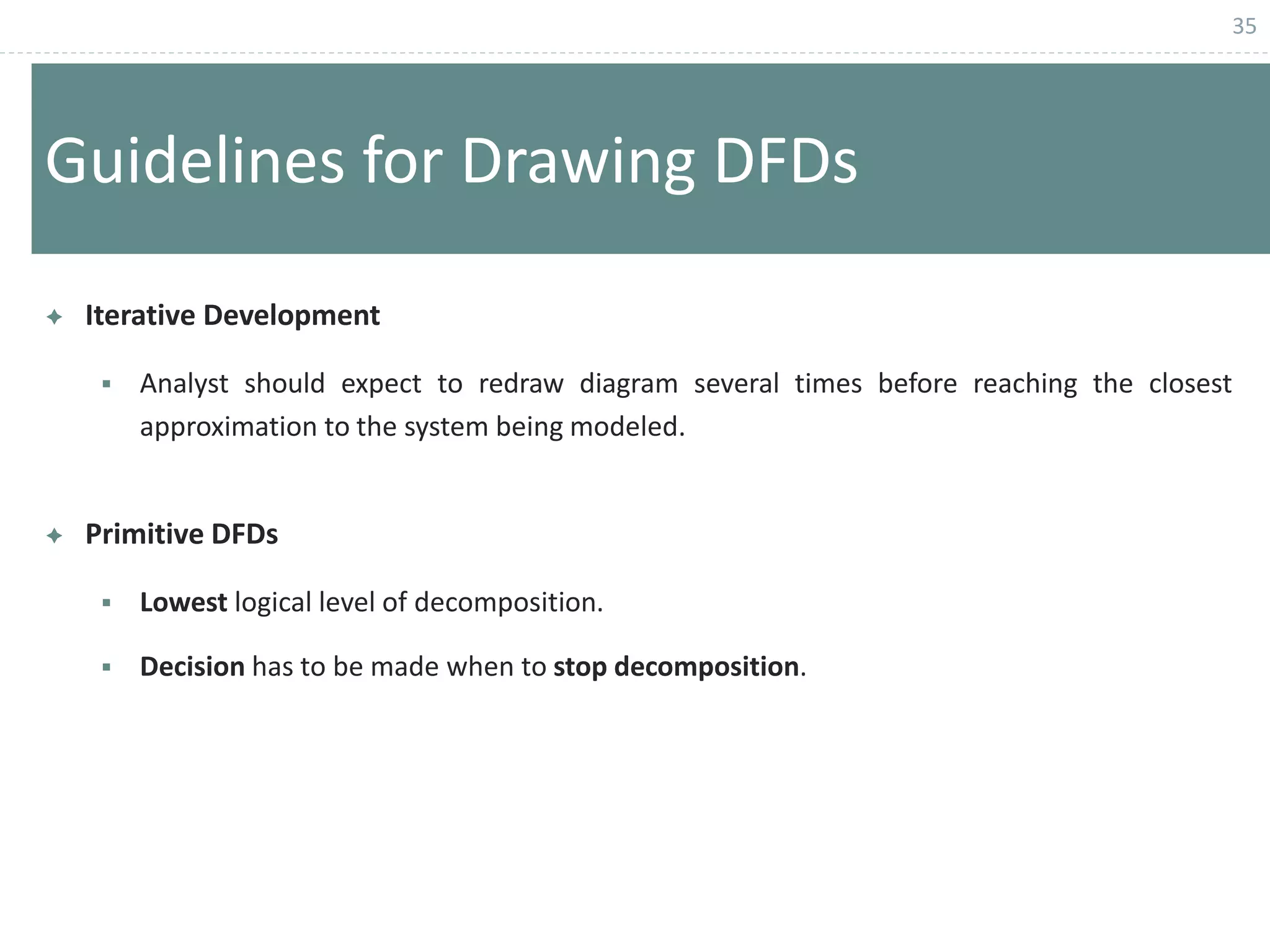 35
Guidelines for Drawing DFDs
 Iterative Development
 Analyst should expect to redraw diagram several times before reaching the closest
approximation to the system being modeled.
 Primitive DFDs
 Lowest logical level of decomposition.
 Decision has to be made when to stop decomposition.
 