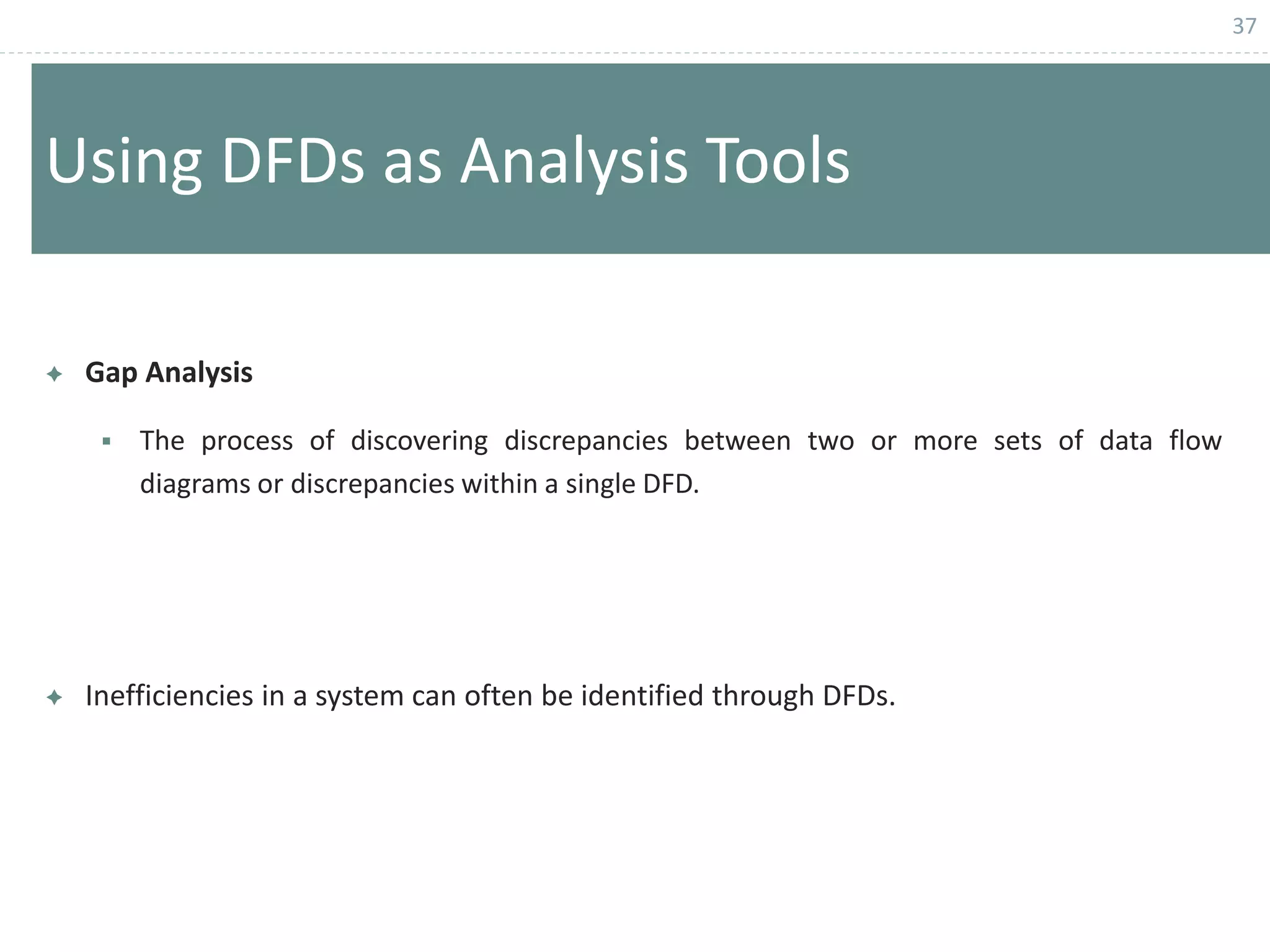 37
Using DFDs as Analysis Tools
 Gap Analysis
 The process of discovering discrepancies between two or more sets of data flow
diagrams or discrepancies within a single DFD.
 Inefficiencies in a system can often be identified through DFDs.
 