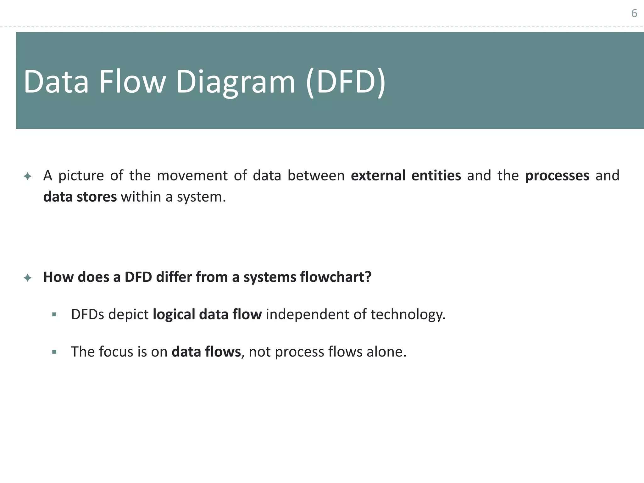 6
Data Flow Diagram (DFD)
 A picture of the movement of data between external entities and the processes and
data stores within a system.
 How does a DFD differ from a systems flowchart?
 DFDs depict logical data flow independent of technology.
 The focus is on data flows, not process flows alone.
 