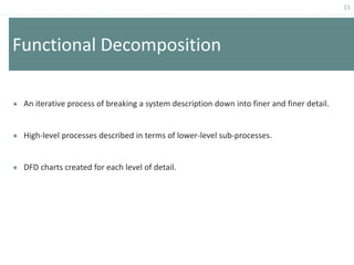 15
Functional Decomposition
 An iterative process of breaking a system description down into finer and finer detail.
 High-level processes described in terms of lower-level sub-processes.
 DFD charts created for each level of detail.
 