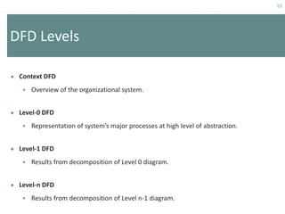 16
DFD Levels
 Context DFD
 Overview of the organizational system.
 Level-0 DFD
 Representation of system’s major processes at high level of abstraction.
 Level-1 DFD
 Results from decomposition of Level 0 diagram.
 Level-n DFD
 Results from decomposition of Level n-1 diagram.
 